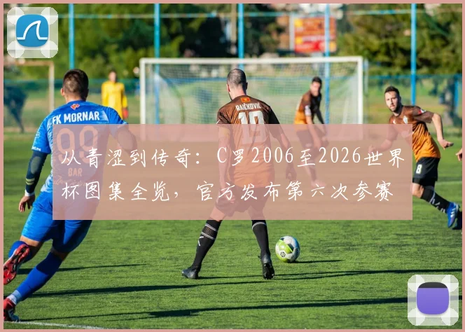 从青涩到传奇：C罗2006至2026世界杯图集全览，官方发布第六次参赛展望与历程回顾