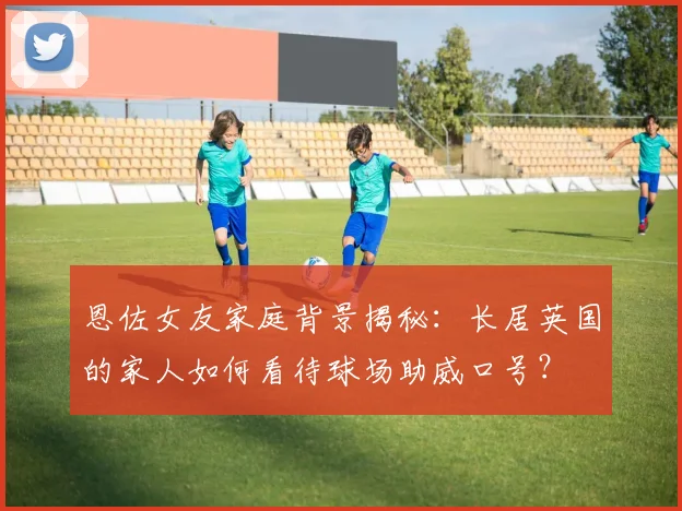 恩佐女友家庭背景揭秘:长居英国的家人如何看待球场助威口号?