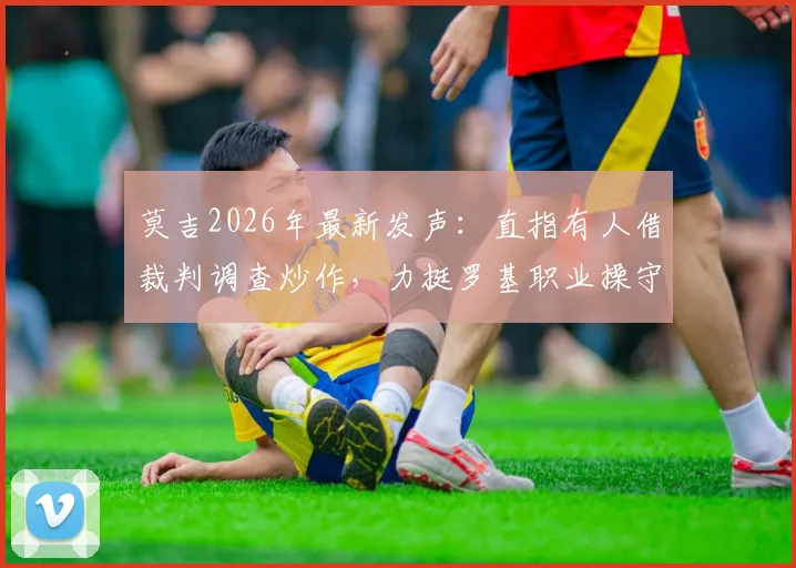 莫吉2026年最新发声：直指有人借裁判调查炒作，力挺罗基职业操守引热议
