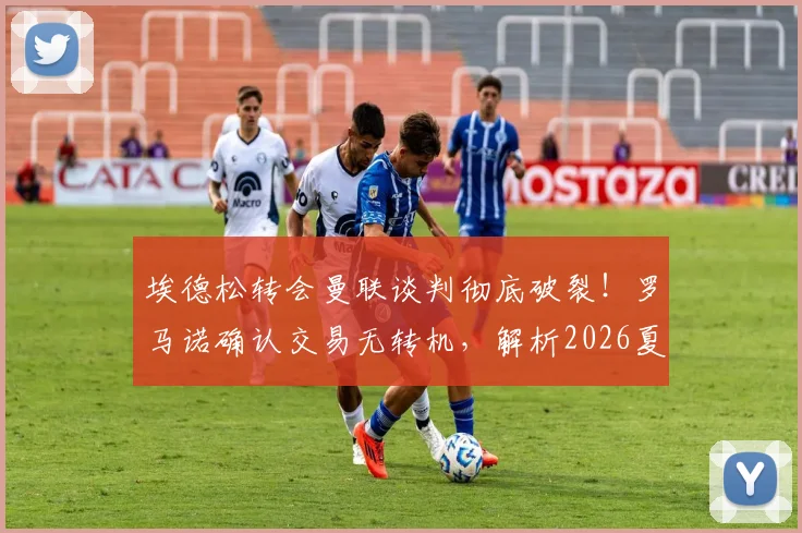 埃德松转会曼联谈判彻底破裂!罗马诺确认交易无转机,解析2026夏窗失败原因与门将引援B计划