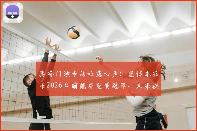 奥塔门迪专访吐露心声：坚信本菲卡2026年前能夺重要冠军，未来祝福引发球迷热议