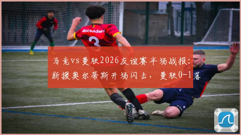 马竞vs曼联2026友谊赛半场战报：新援奥尔蒂斯开场闪击，曼联0-1落后暴露防线问题
