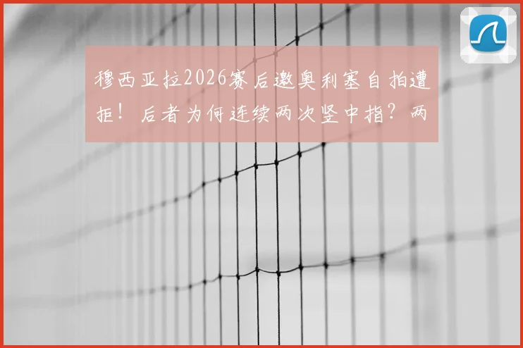穆西亚拉2026赛后邀奥利塞自拍遭拒!后者为何连续两次竖中指?两人真实关系解析