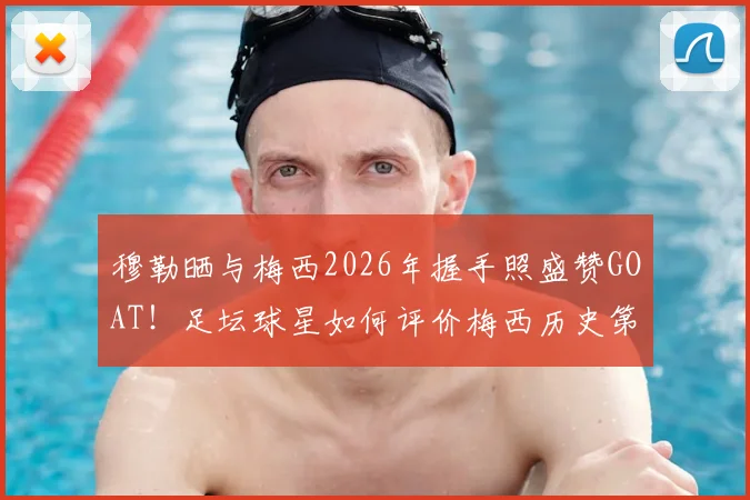 穆勒晒与梅西2026年握手照盛赞GOAT!足坛球星如何评价梅西历史第一人地位?高清合照及背后故事