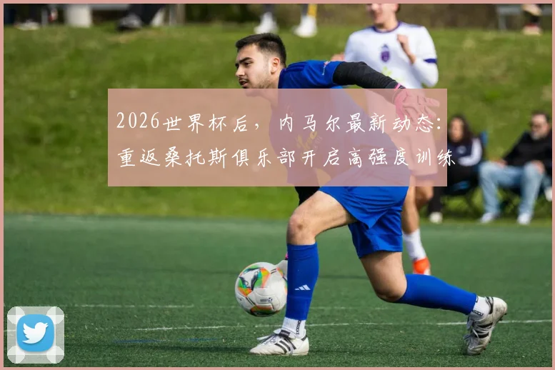 2026世界杯后,内马尔最新动态:重返桑托斯俱乐部开启高强度训练,伤势恢复与未来计划引关注