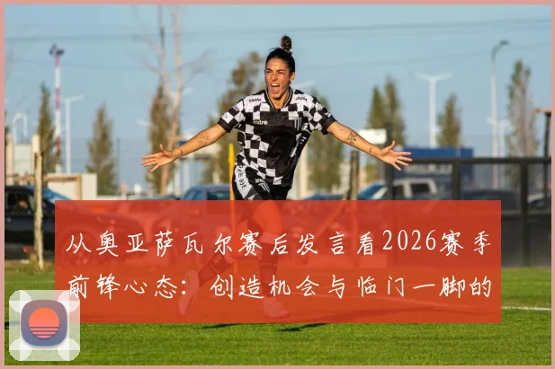 从奥亚萨瓦尔赛后发言看2026赛季前锋心态：创造机会与临门一脚的平衡艺术