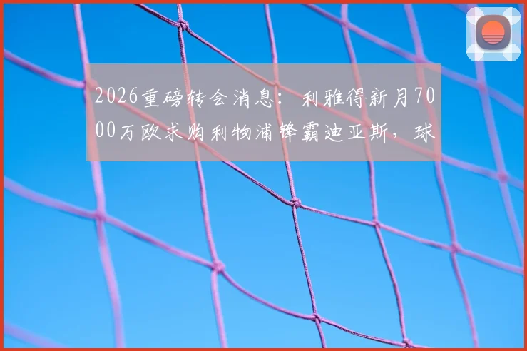 2026重磅转会消息：利雅得新月7000万欧求购利物浦锋霸迪亚斯，球员本人对转会持开放态度详解
