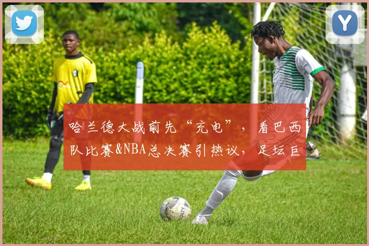 哈兰德大战前先“充电”，看巴西队比赛&NBA总决赛引热议，足坛巨星们的放松方式大盘点