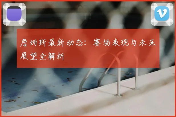 詹姆斯最新动态：赛场表现与未来展望全解析