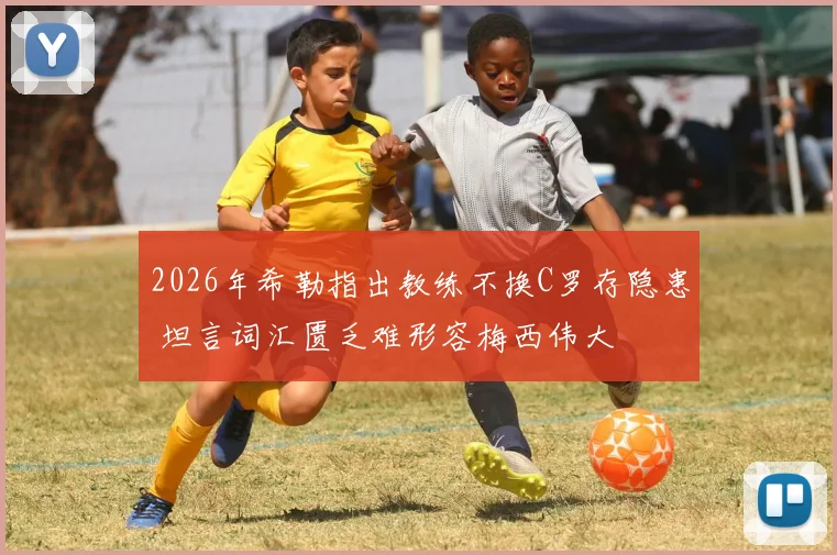 2026年希勒指出教练不换C罗存隐患 坦言词汇匮乏难形容梅西伟大