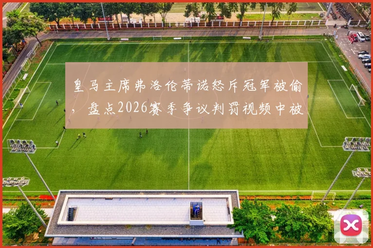 皇马主席弗洛伦蒂诺怒斥冠军被偷,盘点2026赛季争议判罚视频中被抢走的18分