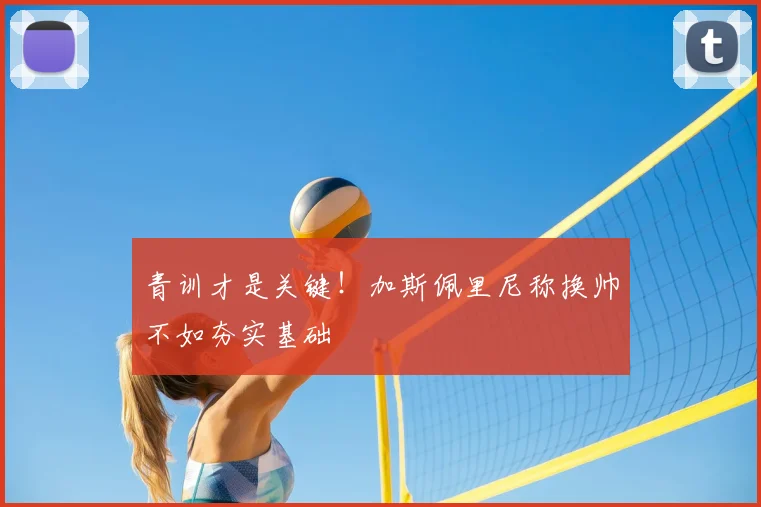 青训才是关键！加斯佩里尼称换帅不如夯实基础