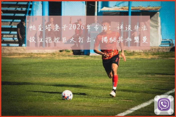 帕奎塔妻子2026年专访：详谈非法投注指控巨大打击，揭秘其加盟曼城梦想因此破灭全过程