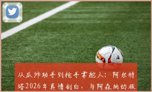 从瓜帅助手到枪手掌舵人：阿尔特塔2026年真情剖白，与阿森纳的旅程如何重塑彼此