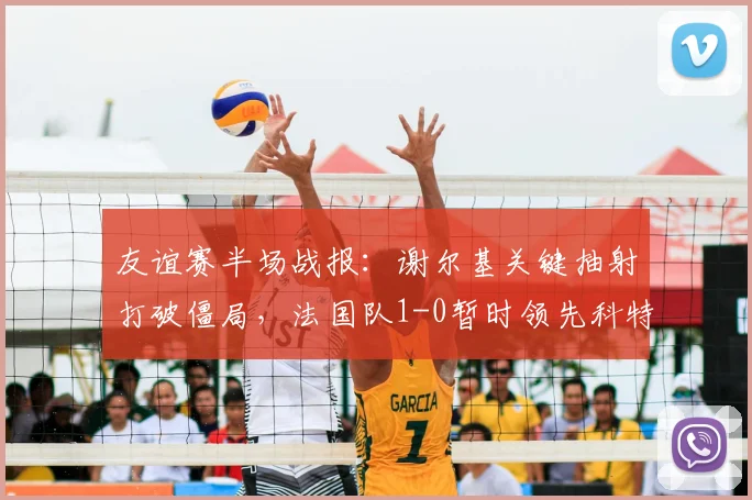 友谊赛半场战报：谢尔基关键抽射打破僵局，法国队1-0暂时领先科特迪瓦，奥利塞表现抢眼制造威胁