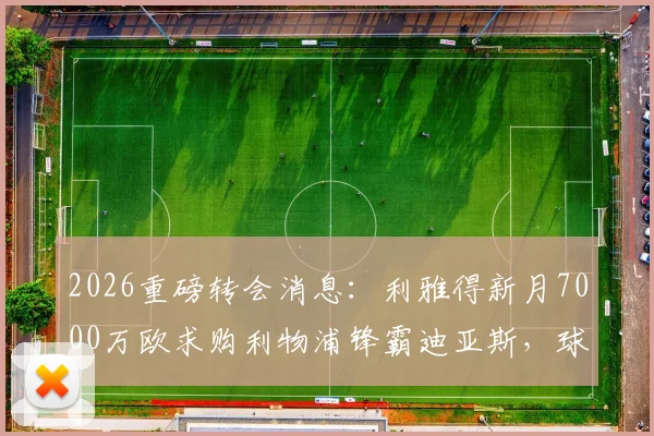 2026重磅转会消息:利雅得新月7000万欧求购利物浦锋霸迪亚斯,球员本人对转会持开放态度详解