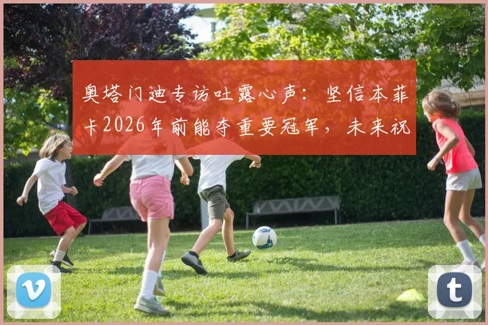 奥塔门迪专访吐露心声:坚信本菲卡2026年前能夺重要冠军,未来祝福引发球迷热议
