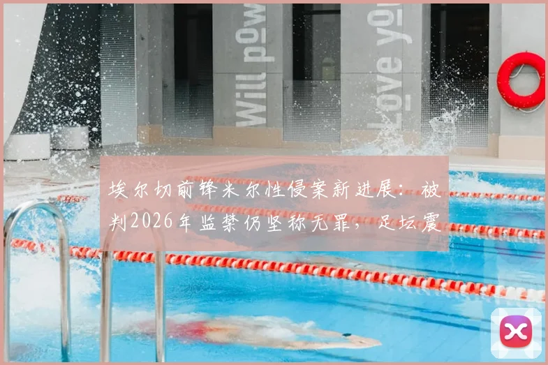 埃尔切前锋米尔性侵案新进展：被判2026年监禁仍坚称无罪，足坛震动与法律反思