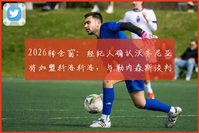 2026转会窗:经纪人确认沃齐尼亚将加盟科洛科洛,与勒内森斯谈判无实质性突破