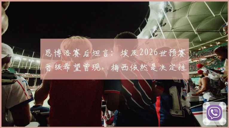 恩博洛赛后坦言：埃及2026世预赛晋级希望曾现，梅西依然是决定性因素