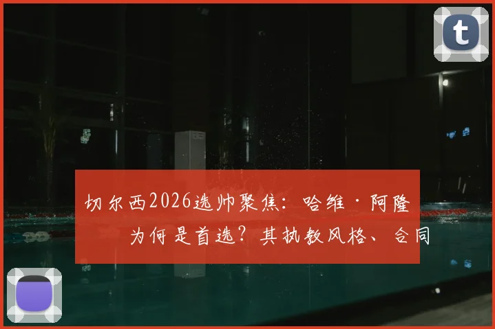 切尔西2026选帅聚焦：哈维·阿隆索为何是首选？其执教风格、合同前景与上任时间全面解析