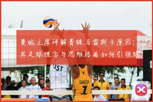 曼城主席详解青睐马雷斯卡原因：其足球理念与思维格局如何引领球队至2026年持续进步