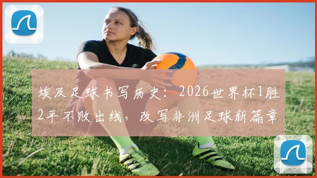 埃及足球书写历史：2026世界杯1胜2平不败出线，改写非洲足球新篇章