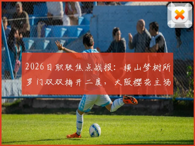 2026日职联焦点战报：横山梦树所罗门双双梅开二度，大阪樱花主场6-1狂胜名古屋鲸鱼全过程详解