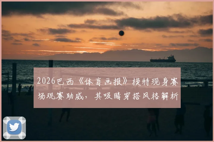 2026巴西《体育画报》模特现身赛场观赛助威,其吸睛穿搭风格解析与网友热议全览
