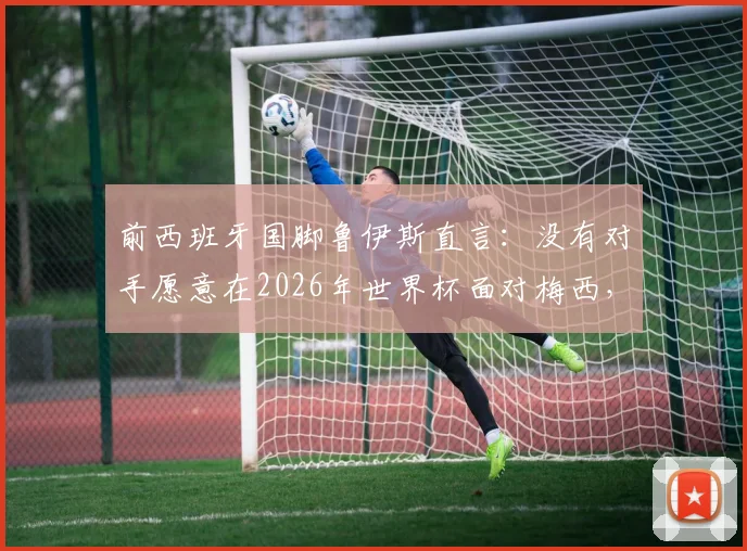 前西班牙国脚鲁伊斯直言：没有对手愿意在2026年世界杯面对梅西，足球巨星展现非人类级掌控力
