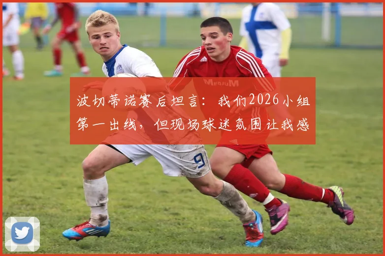 波切蒂诺赛后坦言：我们2026小组第一出线，但现场球迷氛围让我感觉是土耳其晋级了