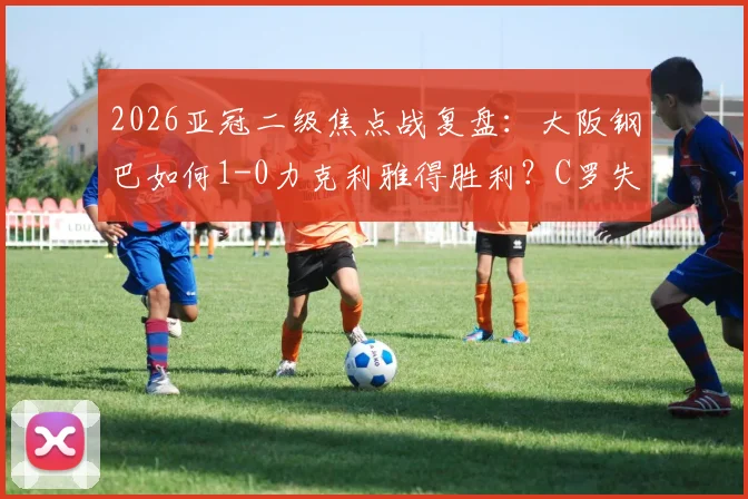 2026亚冠二级焦点战复盘：大阪钢巴如何1-0力克利雅得胜利？C罗失良机全解析