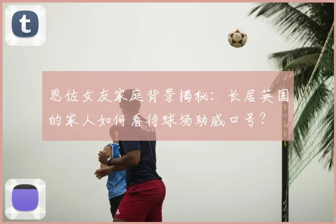 恩佐女友家庭背景揭秘：长居英国的家人如何看待球场助威口号？