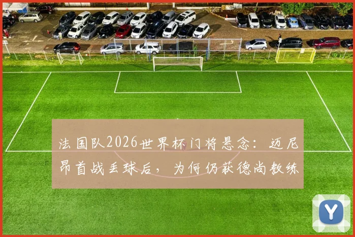 法国队2026世界杯门将悬念：迈尼昂首战丢球后，为何仍获德尚教练组力挺？