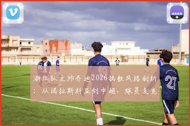 浙江队主帅乔迪2026执教风格剖析：从诺拉斯科亚到中超，球员麦克托米奈直言受益良多