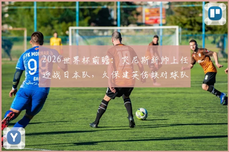2026世界杯前瞻：突尼斯新帅上任迎战日本队，久保建英伤缺对球队战术部署影响几何？