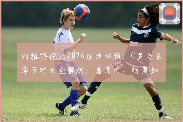 利雅得德比2026经典回顾：C罗与本泽马对决全解析，看马内、特奥如何左右战局
