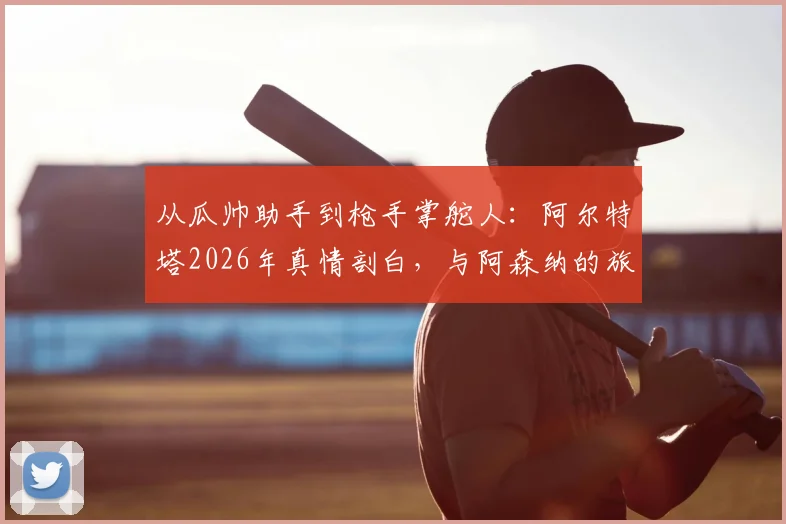从瓜帅助手到枪手掌舵人:阿尔特塔2026年真情剖白,与阿森纳的旅程如何重塑彼此
