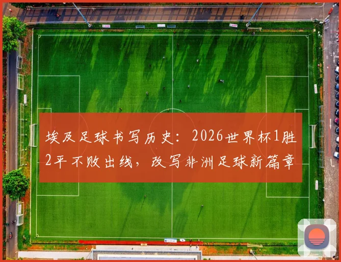 埃及足球书写历史：2026世界杯1胜2平不败出线，改写非洲足球新篇章