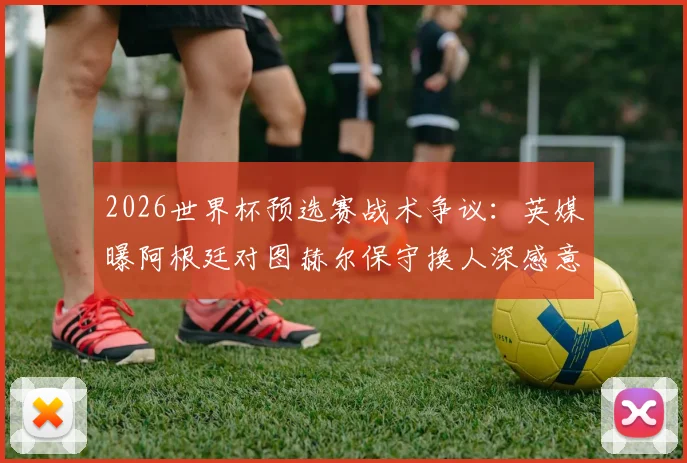 2026世界杯预选赛战术争议：英媒曝阿根廷对图赫尔保守换人深感意外，详解临场指挥得失