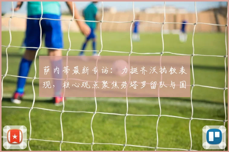 萨内蒂最新专访：力挺齐沃执教表现，核心观点聚焦劳塔罗留队与国米2026前景展望
