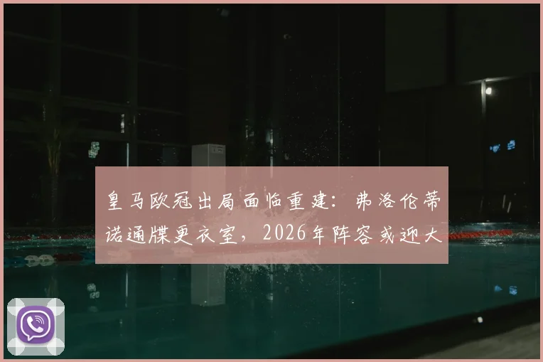 皇马欧冠出局面临重建：弗洛伦蒂诺通牒更衣室，2026年阵容或迎大清洗，安切洛蒂去留成疑