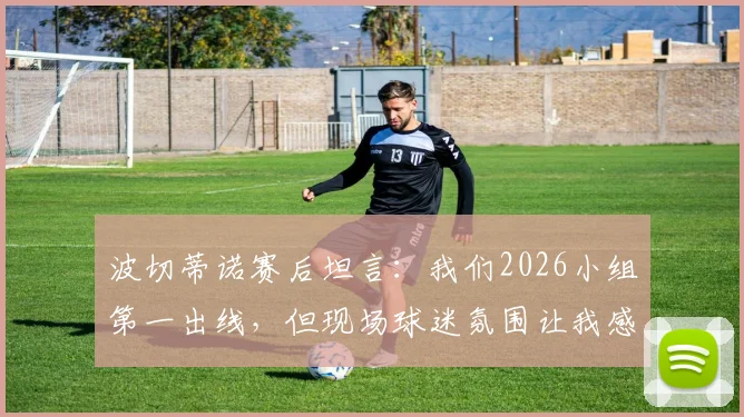 波切蒂诺赛后坦言：我们2026小组第一出线，但现场球迷氛围让我感觉是土耳其晋级了