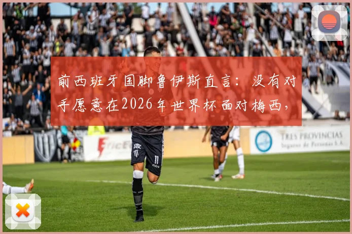 前西班牙国脚鲁伊斯直言:没有对手愿意在2026年世界杯面对梅西,足球巨星展现非人类级掌控力