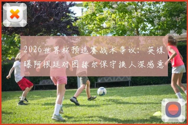 2026世界杯预选赛战术争议：英媒曝阿根廷对图赫尔保守换人深感意外，详解临场指挥得失