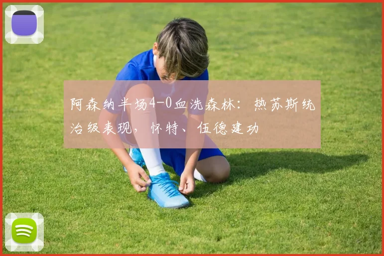 阿森纳半场4-0血洗森林：热苏斯统治级表现，怀特、伍德建功