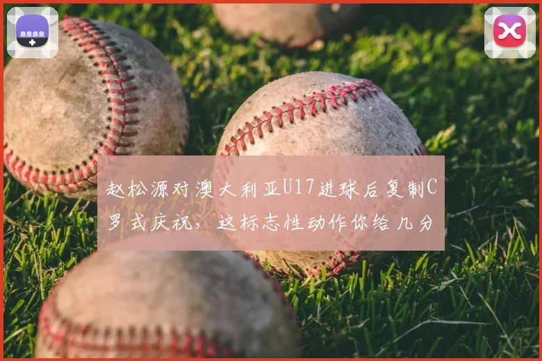 赵松源对澳大利亚U17进球后复制C罗式庆祝，这标志性动作你给几分？