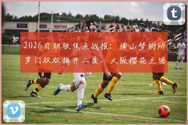 2026日职联焦点战报：横山梦树所罗门双双梅开二度，大阪樱花主场6-1狂胜名古屋鲸鱼全过程详解