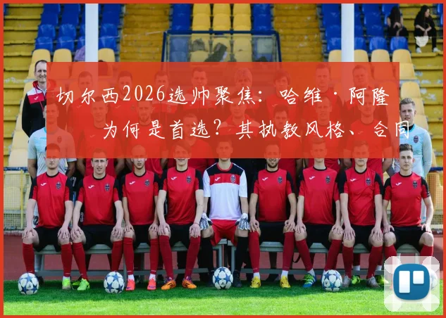 切尔西2026选帅聚焦:哈维·阿隆索为何是首选?其执教风格、合同前景与上任时间全面解析