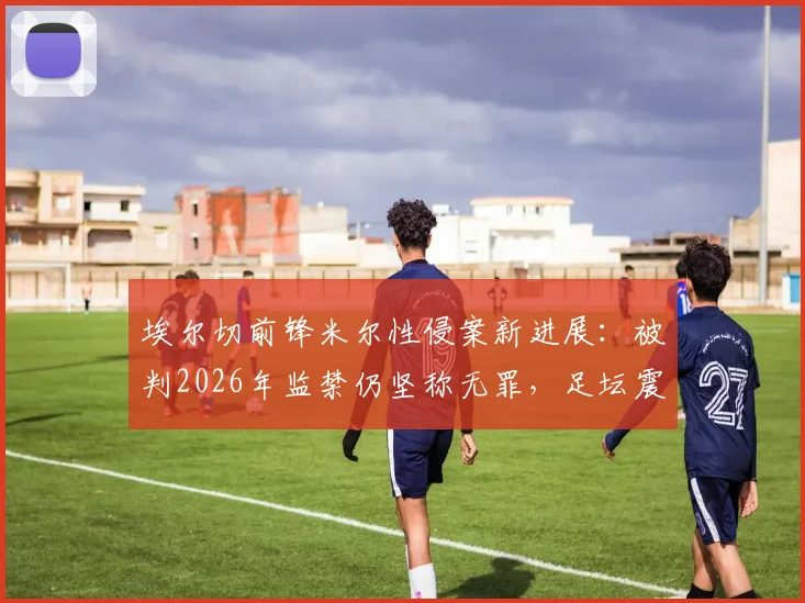 埃尔切前锋米尔性侵案新进展：被判2026年监禁仍坚称无罪，足坛震动与法律反思